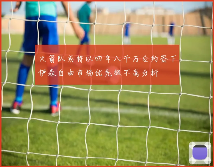 火箭队或将以四年八千万合约签下伊森自由市场优先级不高分析