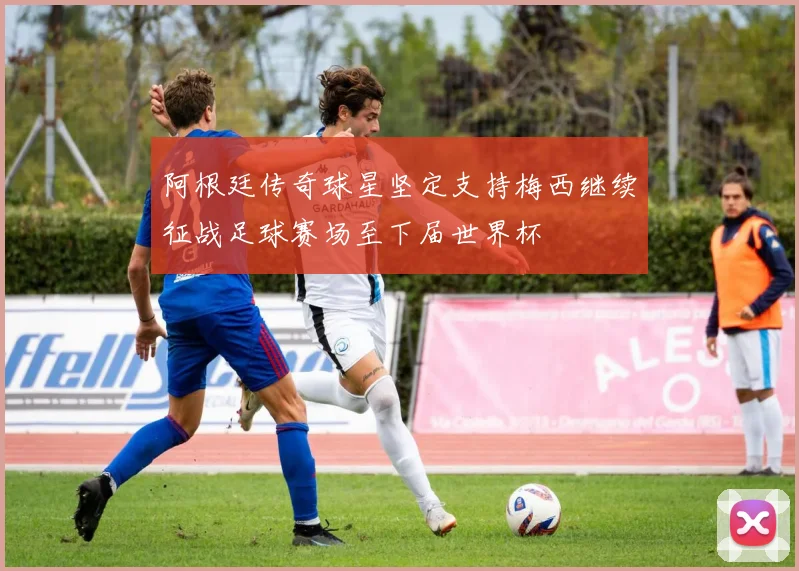 阿根廷传奇球星坚定支持梅西继续征战足球赛场至下届世界杯