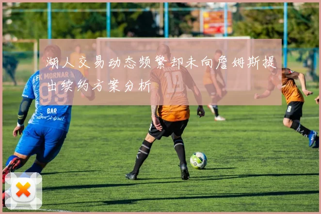 湖人交易动态频繁却未向詹姆斯提出续约方案分析