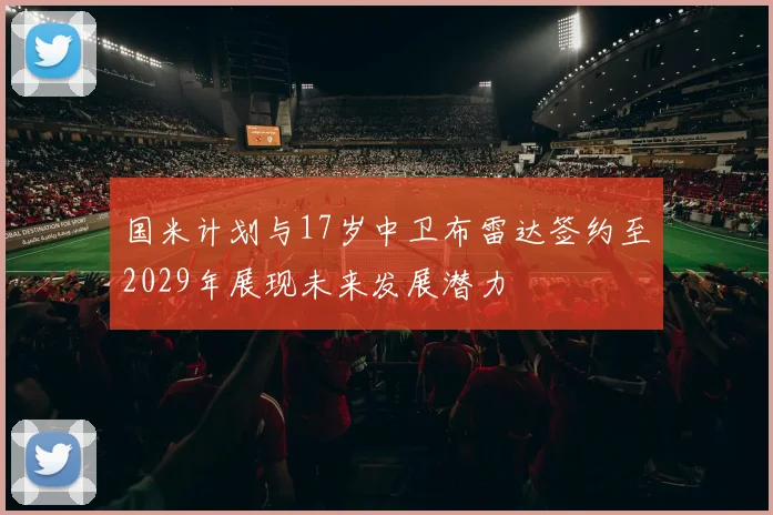 国米计划与17岁中卫布雷达签约至2029年展现未来发展潜力