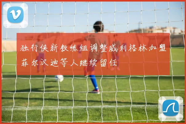 独行侠新教练组调整威利格林加盟菲尔汉迪等人继续留任
