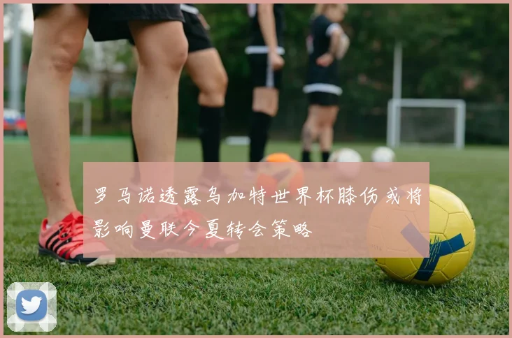 罗马诺透露乌加特世界杯膝伤或将影响曼联今夏转会策略