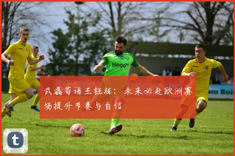 武磊寄语王钰栋：未来必赴欧洲赛场提升节奏与自信