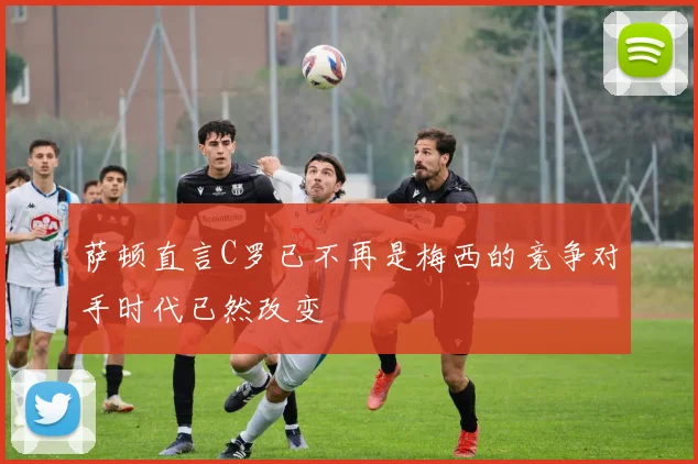 萨顿直言C罗已不再是梅西的竞争对手时代已然改变