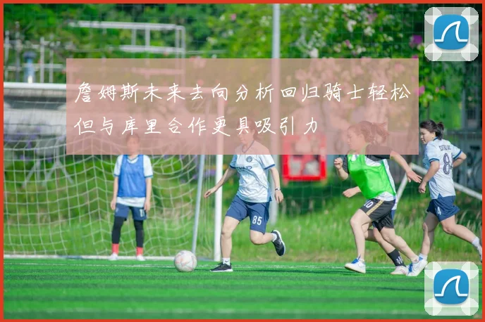 詹姆斯未来去向分析回归骑士轻松但与库里合作更具吸引力