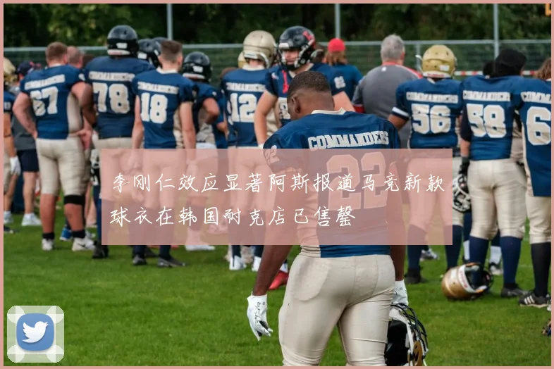 李刚仁效应显著阿斯报道马竞新款球衣在韩国耐克店已售罄