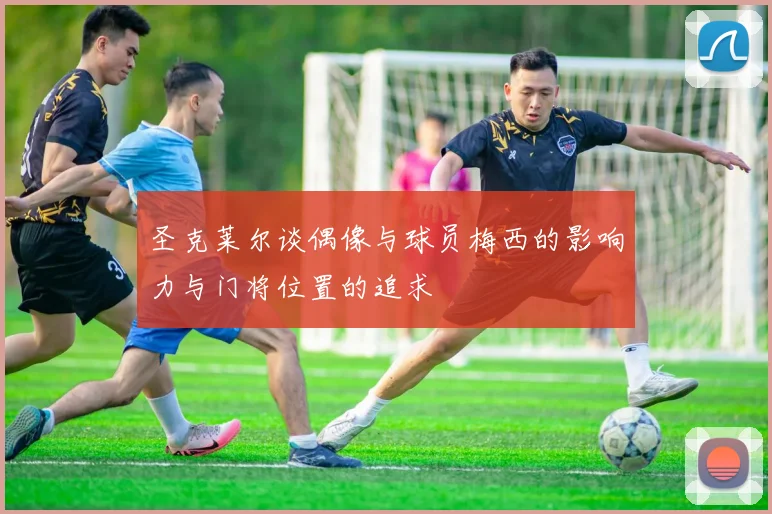 圣克莱尔谈偶像与球员梅西的影响力与门将位置的追求
