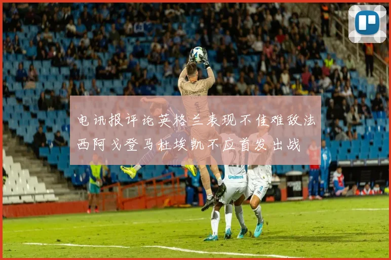 电讯报评论英格兰表现不佳难敌法西阿戈登马杜埃凯不应首发出战