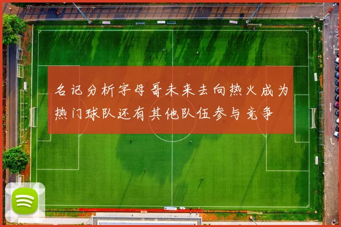 名记分析字母哥未来去向热火成为热门球队还有其他队伍参与竞争
