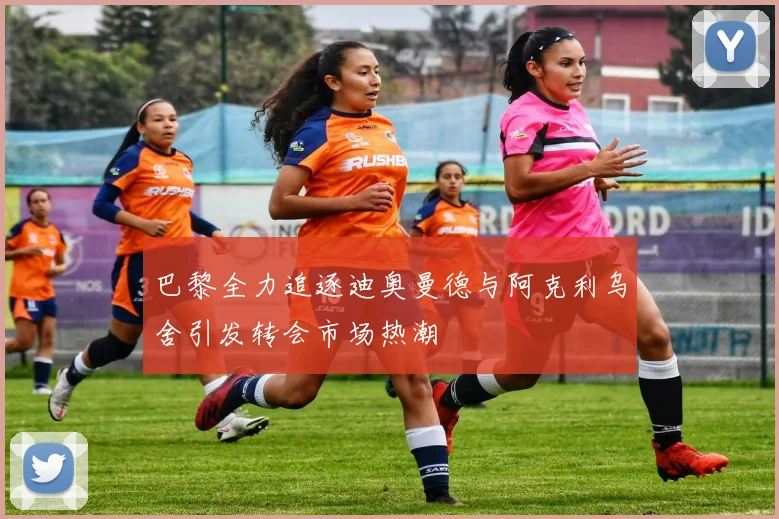 巴黎全力追逐迪奥曼德与阿克利乌舍引发转会市场热潮
