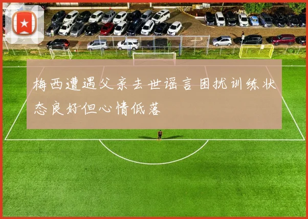 梅西遭遇父亲去世谣言困扰训练状态良好但心情低落